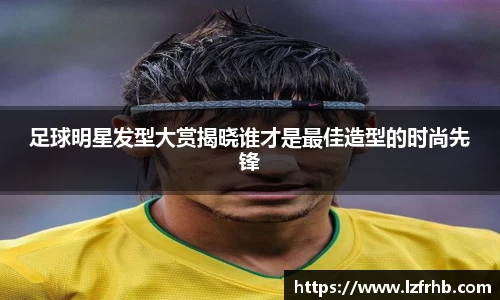 足球明星发型大赏揭晓谁才是最佳造型的时尚先锋
